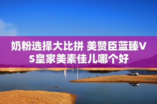 奶粉选择大比拼 美赞臣蓝臻VS皇家美素佳儿哪个好