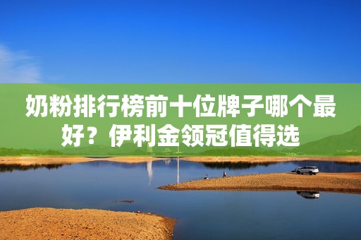 奶粉排行榜前十位牌子哪个最好？伊利金领冠值得选