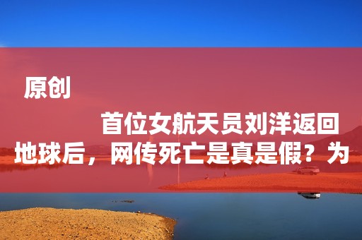 原创
            首位女航天员刘洋返回地球后，网传死亡是真是假？为何音讯全无！