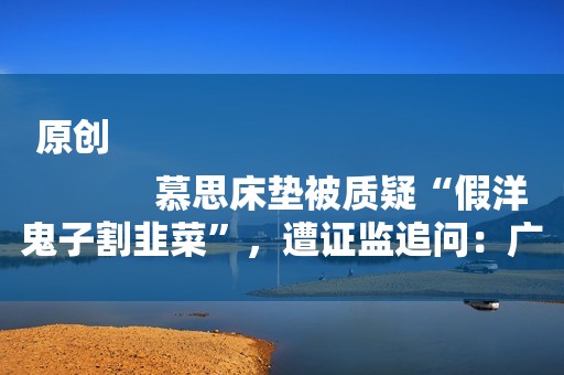 原创
            慕思床垫被质疑“假洋鬼子割韭菜”，遭证监追问：广告洋老头是谁？