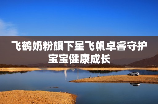 飞鹤奶粉旗下星飞帆卓睿守护宝宝健康成长