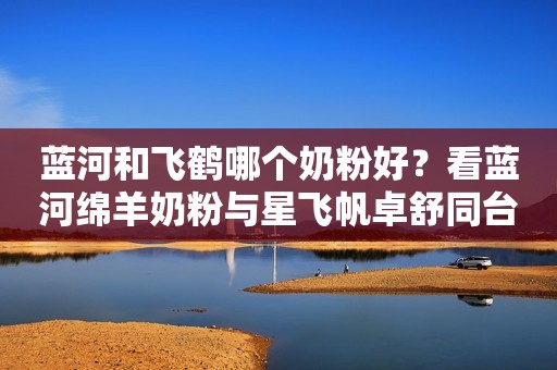蓝河和飞鹤哪个奶粉好？看蓝河绵羊奶粉与星飞帆卓舒同台PK