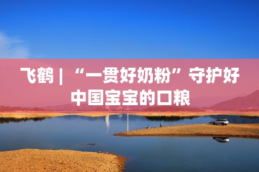 飞鹤 | “一贯好奶粉”守护好中国宝宝的口粮