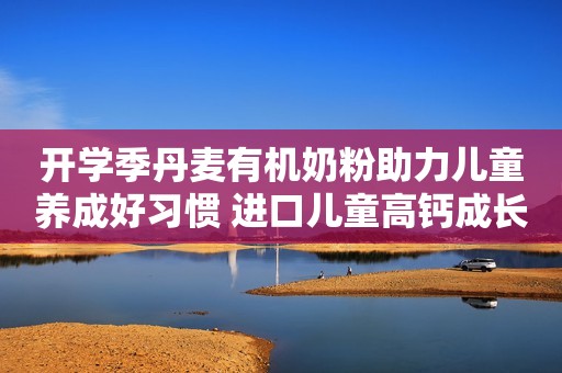 开学季丹麦有机奶粉助力儿童养成好习惯 进口儿童高钙成长奶粉哪个品牌好呢?