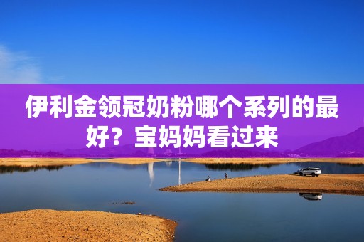伊利金领冠奶粉哪个系列的最好？宝妈妈看过来