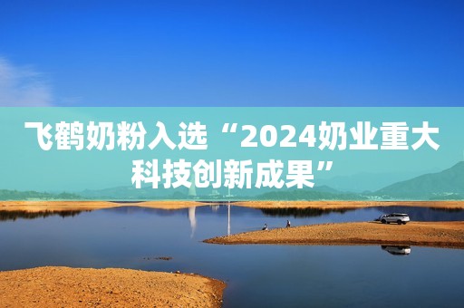 飞鹤奶粉入选“2024奶业重大科技创新成果”