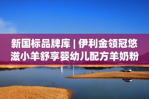 新国标品牌库 | 伊利金领冠悠滋小羊舒享婴幼儿配方羊奶粉简介