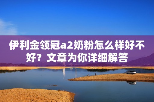 伊利金领冠a2奶粉怎么样好不好？文章为你详细解答