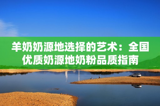 羊奶奶源地选择的艺术：全国优质奶源地奶粉品质指南