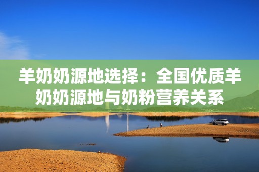 羊奶奶源地选择：全国优质羊奶奶源地与奶粉营养关系