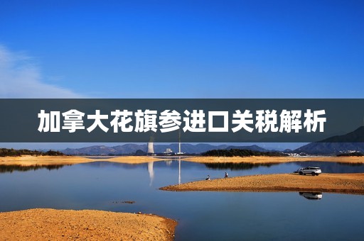 加拿大花旗参进口关税解析