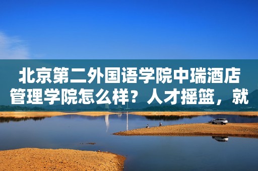 北京第二外国语学院中瑞酒店管理学院怎么样？人才摇篮，就业王者