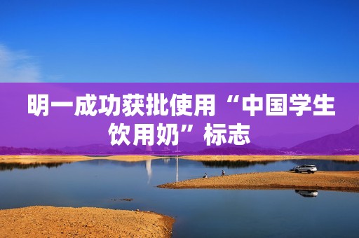 明一成功获批使用“中国学生饮用奶”标志