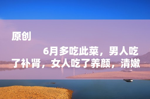 原创
            6月多吃此菜，男人吃了补肾，女人吃了养颜，清嫩好吃不上火，香极了