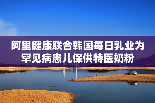 阿里健康联合韩国每日乳业为罕见病患儿保供特医奶粉