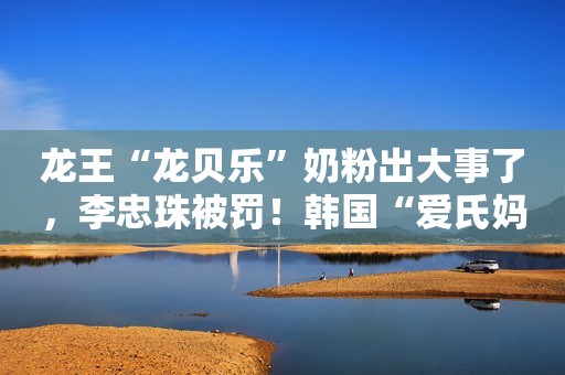龙王“龙贝乐”奶粉出大事了，李忠珠被罚！韩国“爱氏妈妈”再上黑榜