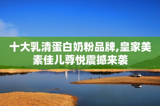 十大乳清蛋白奶粉品牌,皇家美素佳儿尊悦震撼来袭