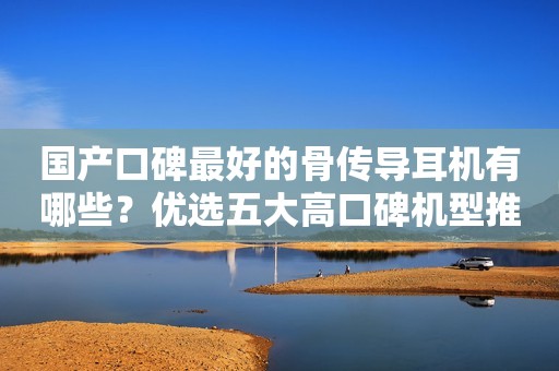 国产口碑最好的骨传导耳机有哪些？优选五大高口碑机型推荐！