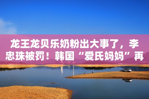 龙王龙贝乐奶粉出大事了，李忠珠被罚！韩国“爱氏妈妈”再上黑榜