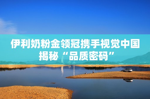伊利奶粉金领冠携手视觉中国 揭秘“品质密码”