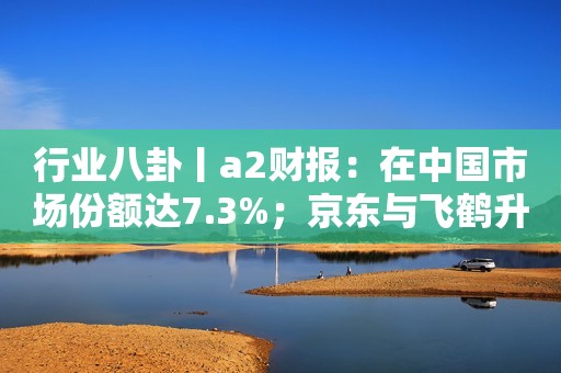 行业八卦丨a2财报：在中国市场份额达7.3%；京东与飞鹤升级奶粉“28天新鲜直达