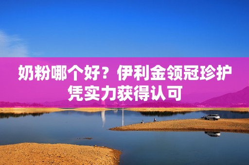 奶粉哪个好？伊利金领冠珍护凭实力获得认可