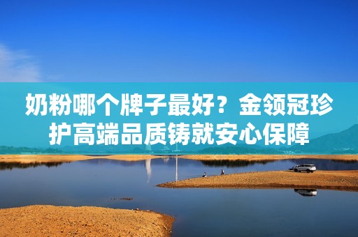 奶粉哪个牌子最好？金领冠珍护高端品质铸就安心保障