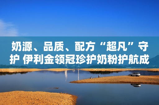 奶源、品质、配方“超凡”守护 伊利金领冠珍护奶粉护航成长