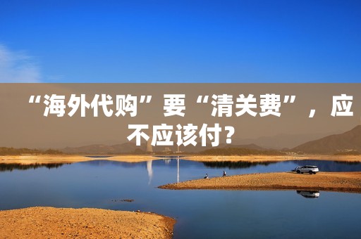 “海外代购”要“清关费”，应不应该付？