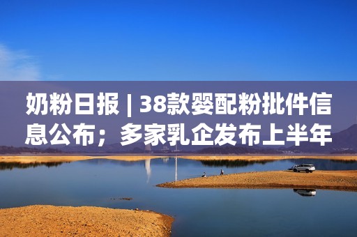 奶粉日报 | 38款婴配粉批件信息公布；多家乳企发布上半年财报；雅培回应消费者对其导致危险疾病的指控