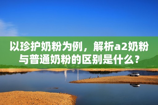 以珍护奶粉为例，解析a2奶粉与普通奶粉的区别是什么？