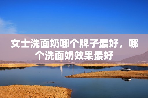 女士洗面奶哪个牌子最好，哪个洗面奶效果最好