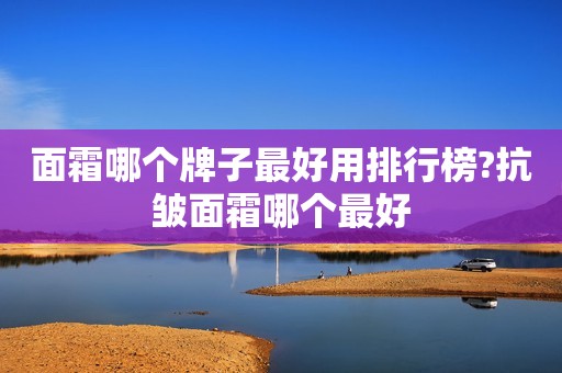 面霜哪个牌子最好用排行榜?抗皱面霜哪个最好