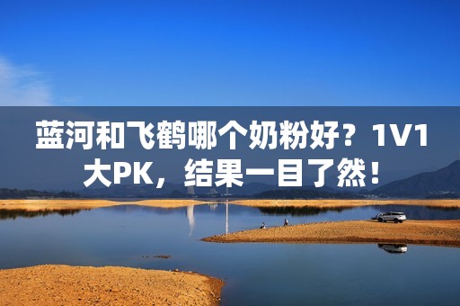 蓝河和飞鹤哪个奶粉好？1V1大PK，结果一目了然！