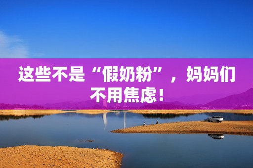 这些不是“假奶粉”，妈妈们不用焦虑！