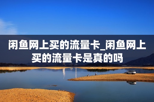 闲鱼网上买的流量卡_闲鱼网上买的流量卡是真的吗