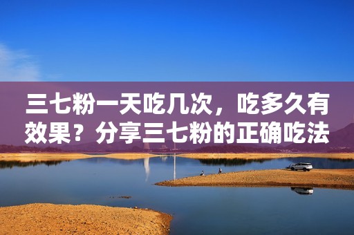 三七粉一天吃几次，吃多久有效果？分享三七粉的正确吃法