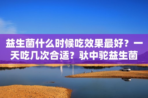 益生菌什么时候吃效果最好？一天吃几次合适？驮中驼益生菌冻干粉