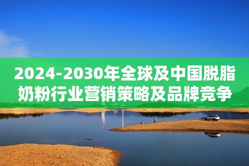 2024-2030年全球及中国脱脂奶粉行业营销策略及品牌竞争力调研报告