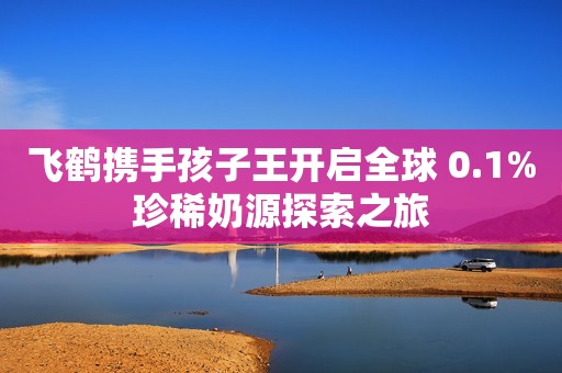 飞鹤携手孩子王开启全球 0.1%珍稀奶源探索之旅