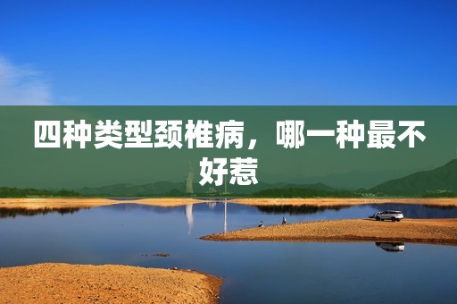 四种类型颈椎病，哪一种最不好惹