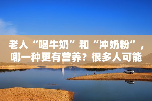 老人“喝牛奶”和“冲奶粉”，哪一种更有营养？很多人可能选错了