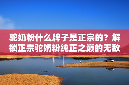 驼奶粉什么牌子是正宗的？解锁正宗驼奶粉纯正之巅的无敌存在！