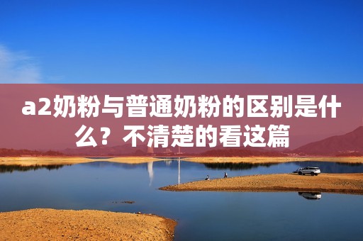 a2奶粉与普通奶粉的区别是什么？不清楚的看这篇