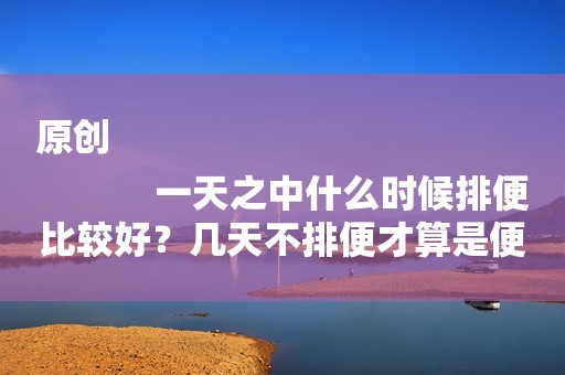 原创
            一天之中什么时候排便比较好？几天不排便才算是便秘？