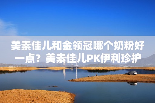 美素佳儿和金领冠哪个奶粉好一点？美素佳儿PK伊利珍护
