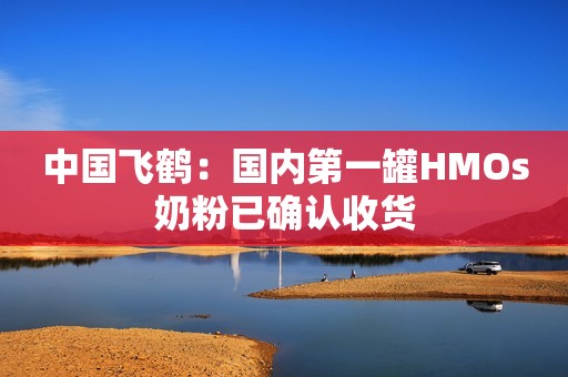 中国飞鹤：国内第一罐HMOs奶粉已确认收货