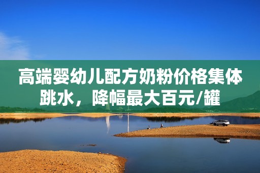 高端婴幼儿配方奶粉价格集体跳水，降幅最大百元/罐