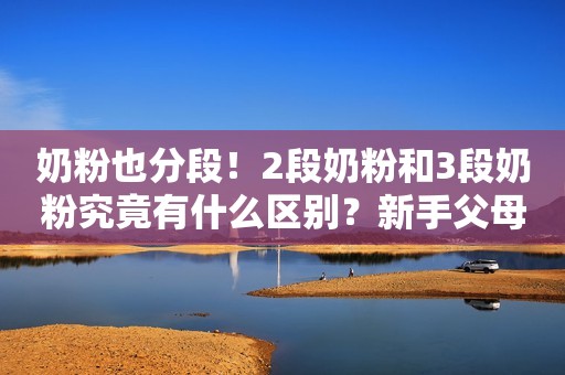 奶粉也分段！2段奶粉和3段奶粉究竟有什么区别？新手父母要知道！
