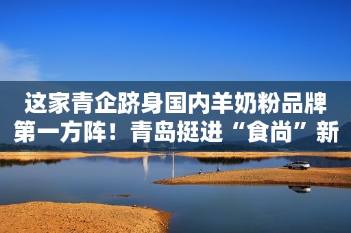 这家青企跻身国内羊奶粉品牌第一方阵！青岛挺进“食尚”新蓝海